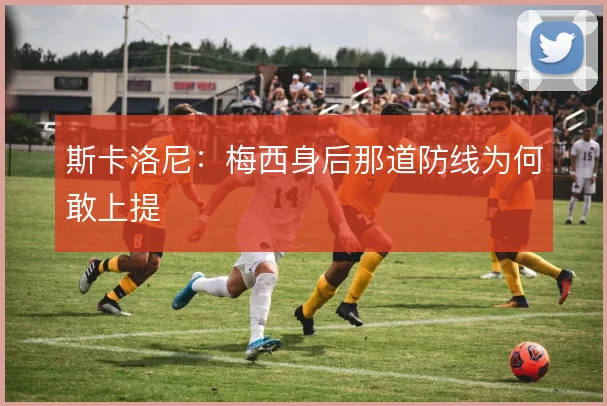 斯卡洛尼:梅西身后那道防线为何敢上提