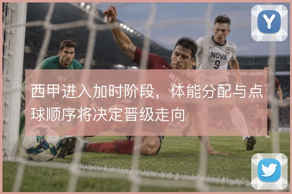 西甲进入加时阶段，体能分配与点球顺序将决定晋级走向