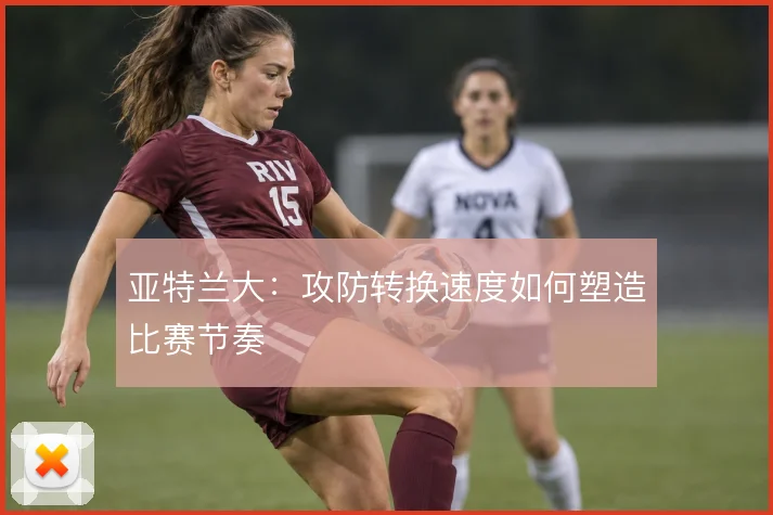 亚特兰大：攻防转换速度如何塑造比赛节奏