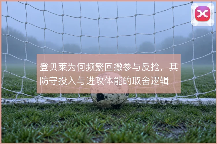 登贝莱为何频繁回撤参与反抢，其防守投入与进攻体能的取舍逻辑