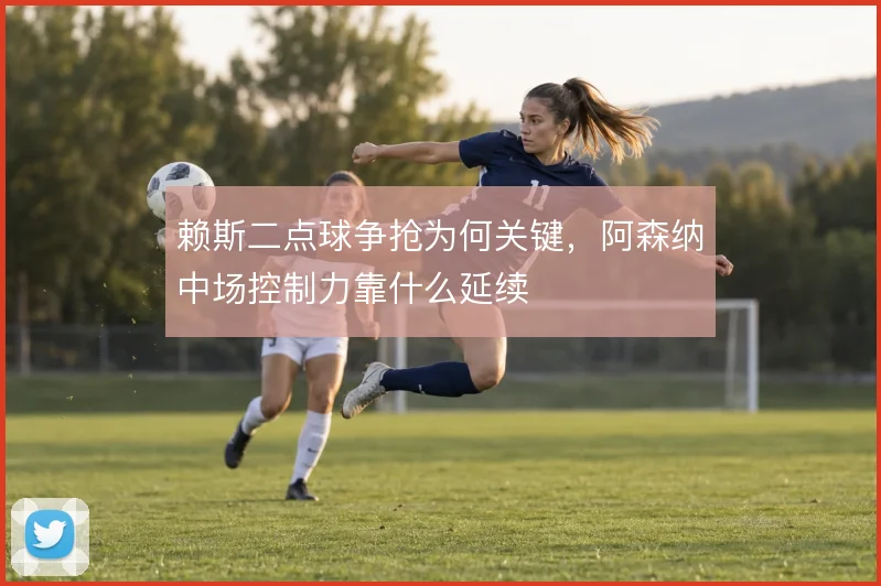 赖斯二点球争抢为何关键，阿森纳中场控制力靠什么延续