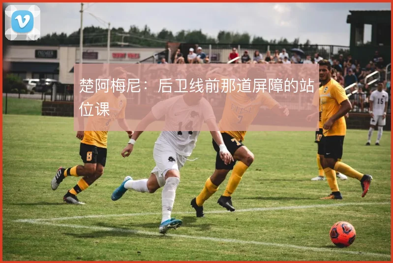 楚阿梅尼：后卫线前那道屏障的站位课
