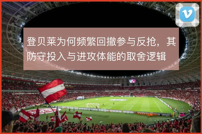 登贝莱为何频繁回撤参与反抢，其防守投入与进攻体能的取舍逻辑