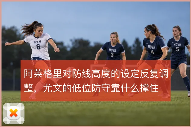 阿莱格里对防线高度的设定反复调整，尤文的低位防守靠什么撑住