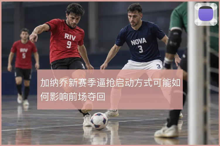 加纳乔新赛季逼抢启动方式可能如何影响前场夺回