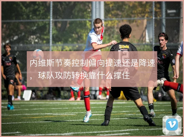 内维斯节奏控制偏向提速还是降速，球队攻防转换靠什么撑住