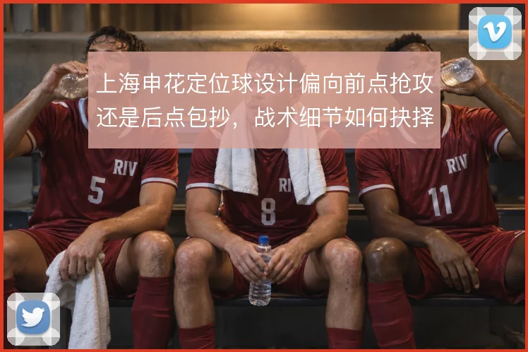 上海申花定位球设计偏向前点抢攻还是后点包抄，战术细节如何抉择