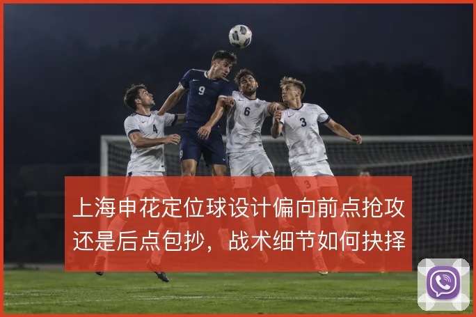 上海申花定位球设计偏向前点抢攻还是后点包抄，战术细节如何抉择