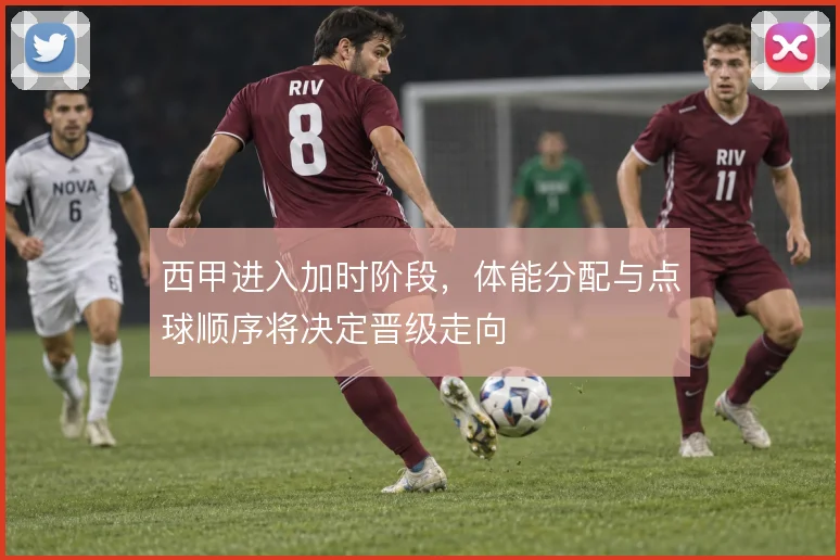 西甲进入加时阶段，体能分配与点球顺序将决定晋级走向