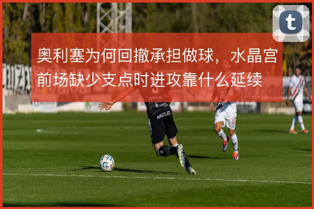 奥利塞为何回撤承担做球,水晶宫前场缺少支点时进攻靠什么延续